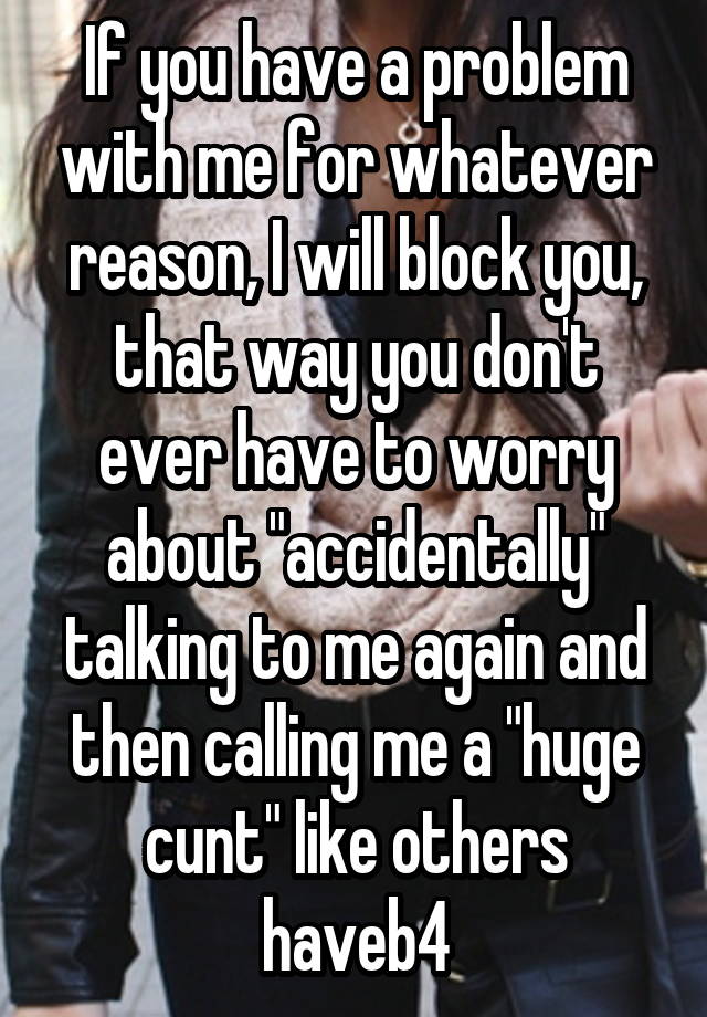 If you have a problem with me for whatever reason, I will block you, that way you don't ever have to worry about "accidentally" talking to me again and then calling me a "huge cunt" like others haveb4