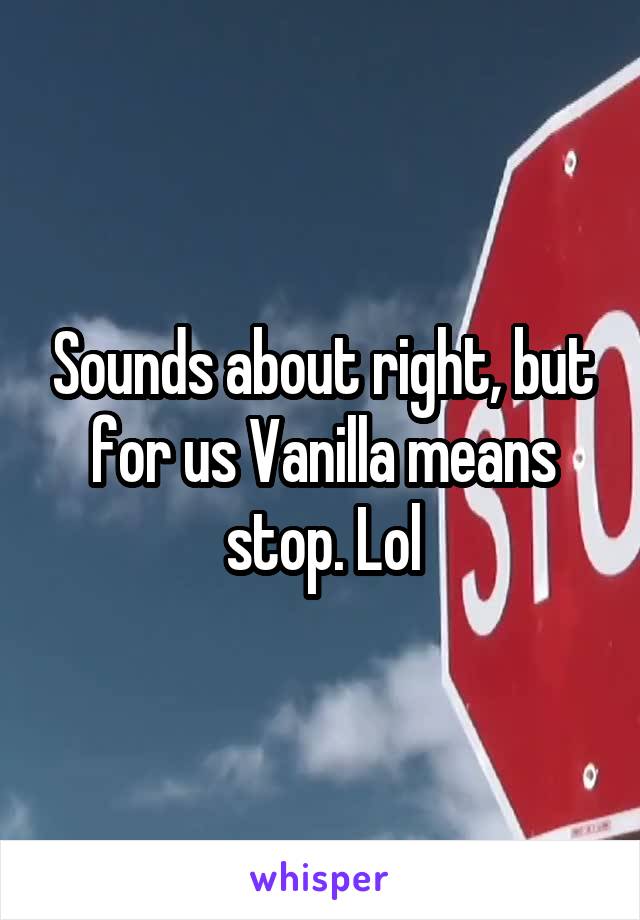 Sounds about right, but for us Vanilla means stop. Lol