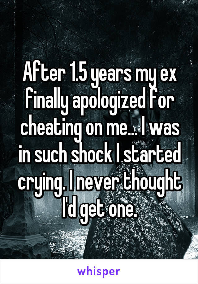 After 1.5 years my ex finally apologized for cheating on me... I was in such shock I started crying. I never thought I'd get one.