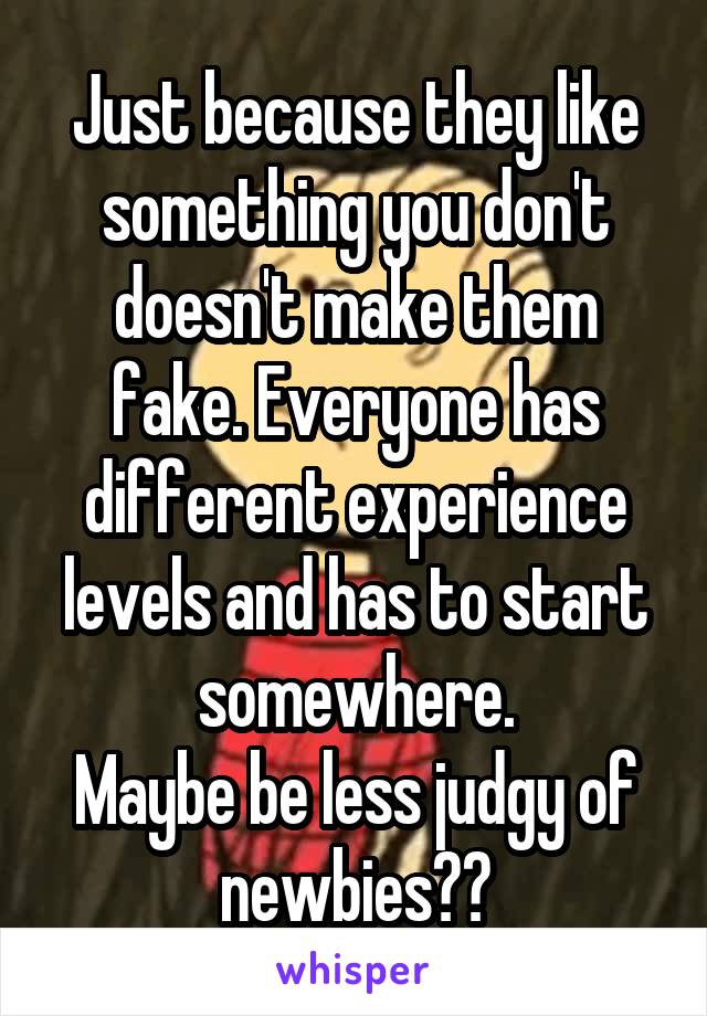 Just because they like something you don't doesn't make them fake. Everyone has different experience levels and has to start somewhere.
Maybe be less judgy of newbies??