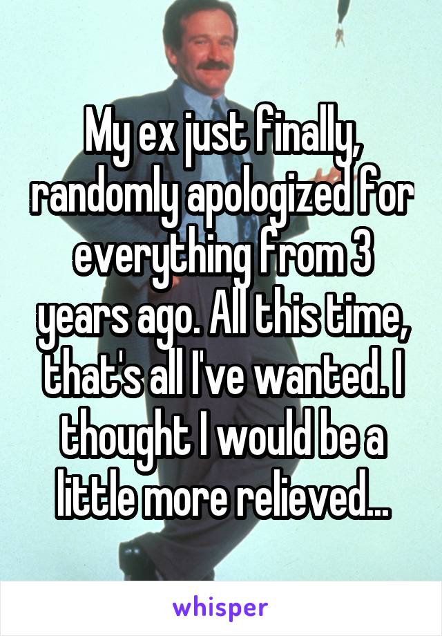 My ex just finally, randomly apologized for everything from 3 years ago. All this time, that's all I've wanted. I thought I would be a little more relieved...