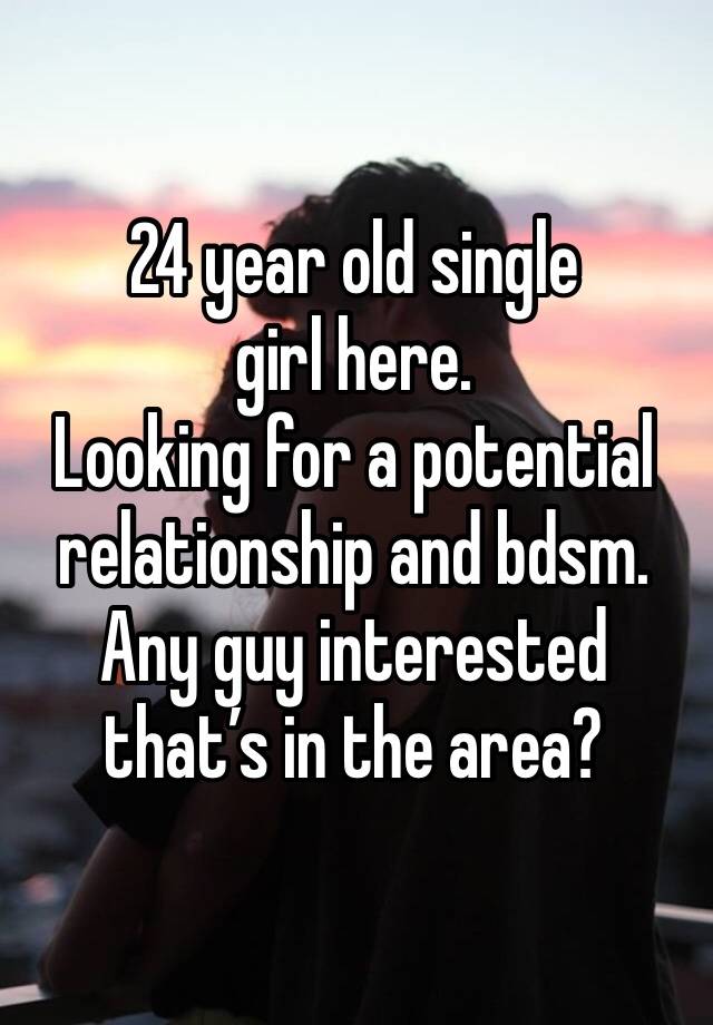 24 year old single girl here. 
Looking for a potential relationship and bdsm. 
Any guy interested that’s in the area? 