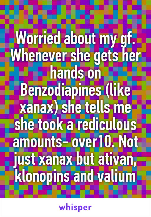 Worried about my gf. Whenever she gets her hands on Benzodiapines (like xanax) she tells me she took a rediculous amounts- over10. Not just xanax but ativan, klonopins and valium