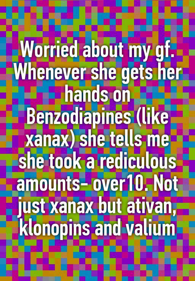 Worried about my gf. Whenever she gets her hands on Benzodiapines (like xanax) she tells me she took a rediculous amounts- over10. Not just xanax but ativan, klonopins and valium