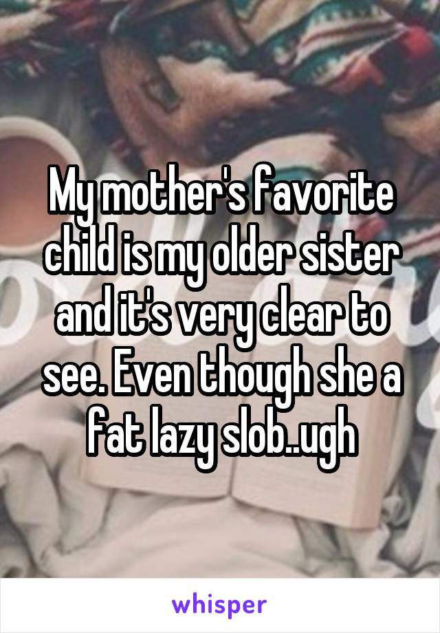My mother's favorite child is my older sister and it's very clear to see. Even though she a fat lazy slob..ugh