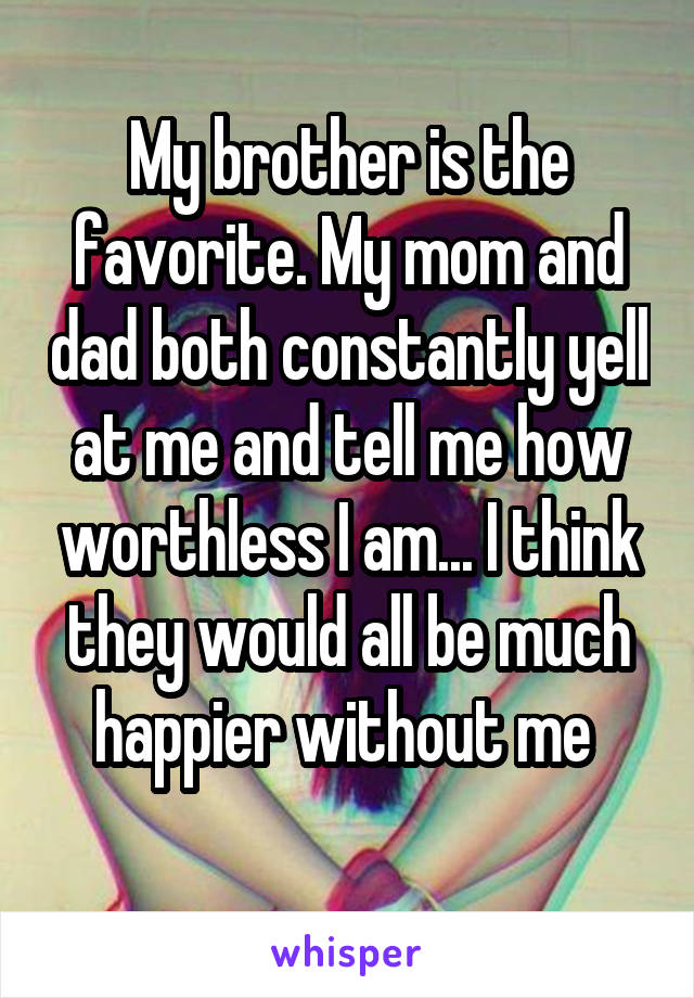 My brother is the favorite. My mom and dad both constantly yell at me and tell me how worthless I am... I think they would all be much happier without me 
