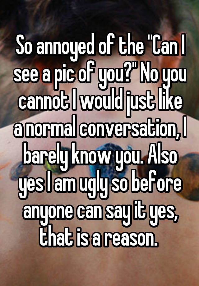 So annoyed of the "Can I see a pic of you?" No you cannot I would just like a normal conversation, I barely know you. Also yes I am ugly so before anyone can say it yes, that is a reason. 