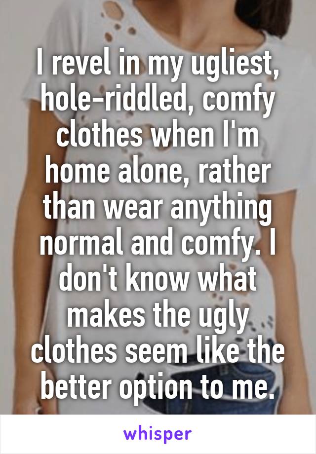 I revel in my ugliest, hole-riddled, comfy clothes when I'm home alone, rather than wear anything normal and comfy. I don't know what makes the ugly clothes seem like the better option to me.