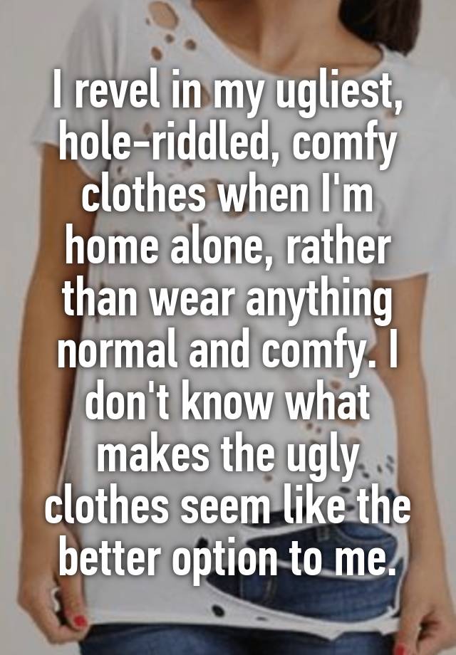 I revel in my ugliest, hole-riddled, comfy clothes when I'm home alone, rather than wear anything normal and comfy. I don't know what makes the ugly clothes seem like the better option to me.