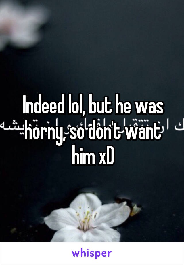 Indeed lol, but he was horny, so don't want him xD