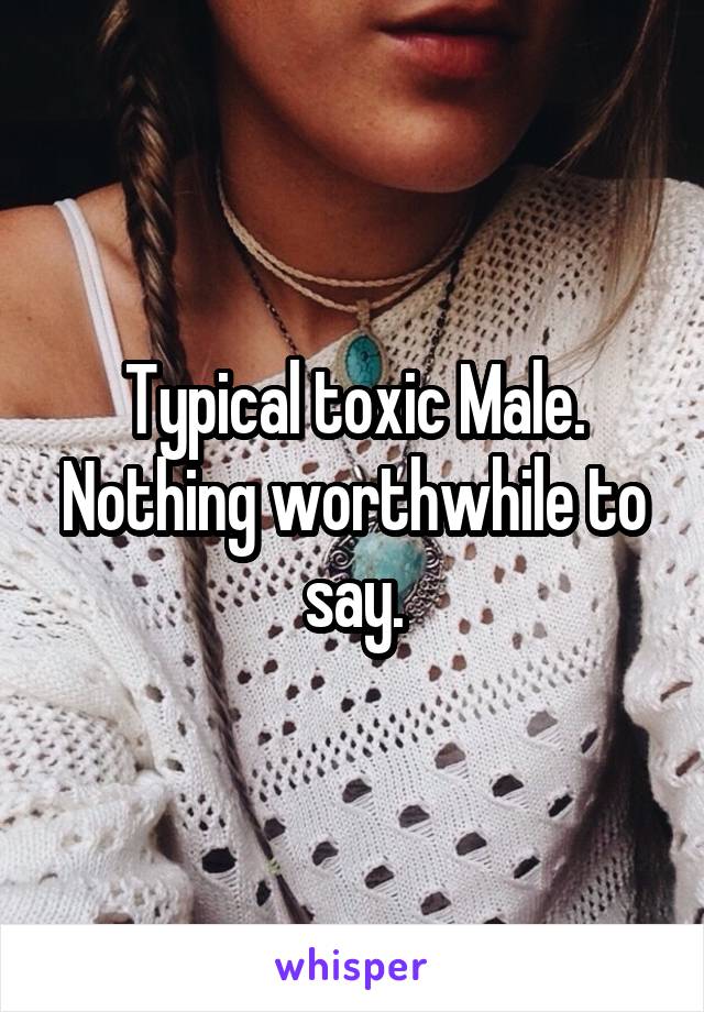 Typical toxic Male. Nothing worthwhile to say.