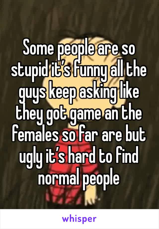 Some people are so stupid it’s funny all the guys keep asking like they got game an the females so far are but ugly it’s hard to find normal people 