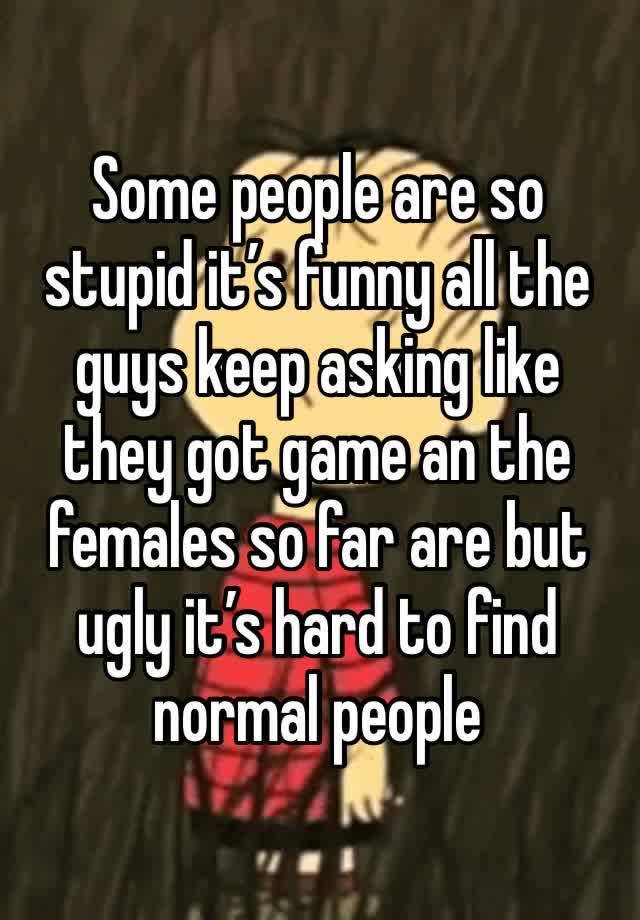 Some people are so stupid it’s funny all the guys keep asking like they got game an the females so far are but ugly it’s hard to find normal people 