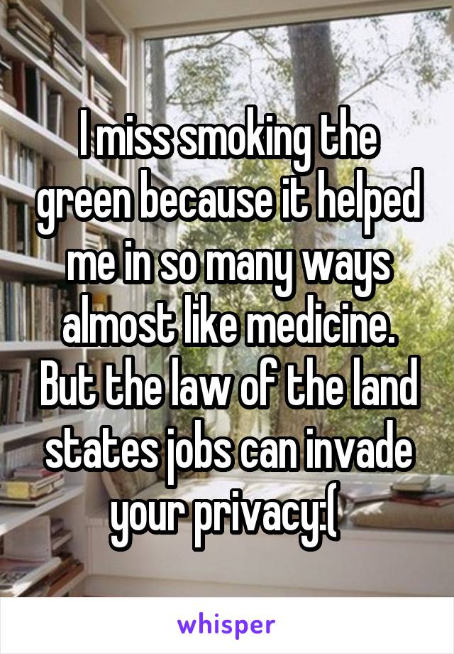 I miss smoking the green because it helped me in so many ways almost like medicine. But the law of the land states jobs can invade your privacy:( 