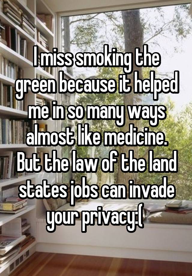 I miss smoking the green because it helped me in so many ways almost like medicine. But the law of the land states jobs can invade your privacy:( 