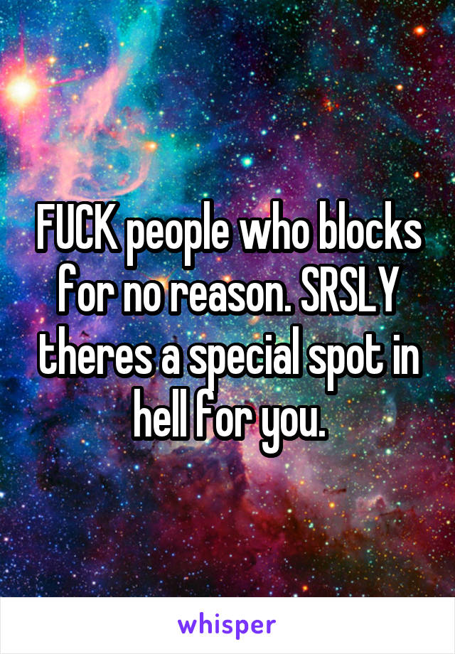 FUCK people who blocks for no reason. SRSLY theres a special spot in hell for you.