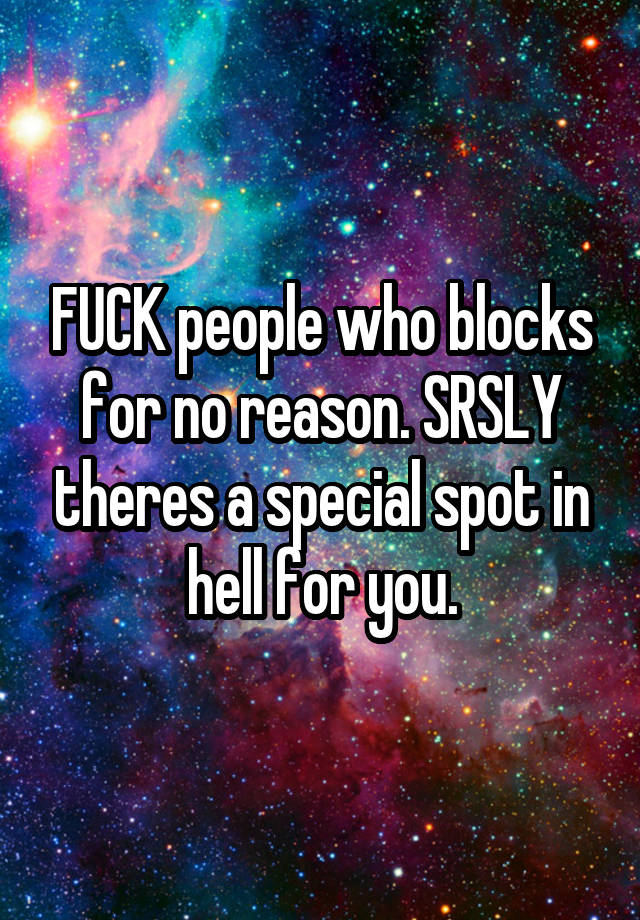 FUCK people who blocks for no reason. SRSLY theres a special spot in hell for you.