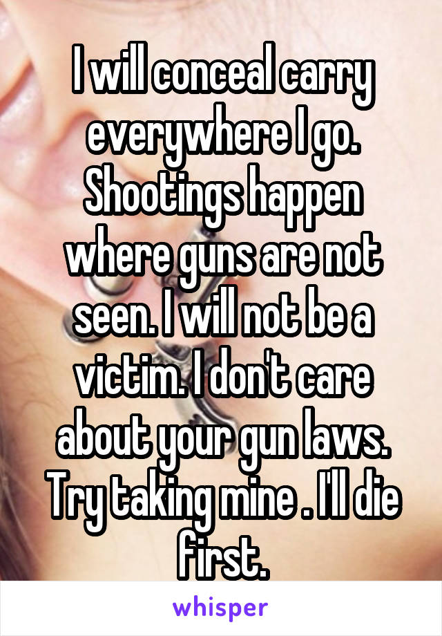 I will conceal carry everywhere I go. Shootings happen where guns are not seen. I will not be a victim. I don't care about your gun laws. Try taking mine . I'll die first.