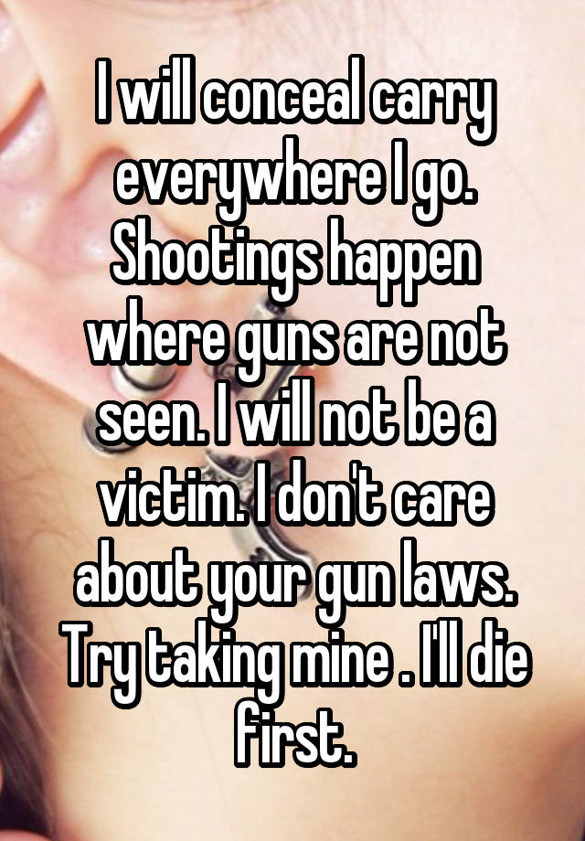 I will conceal carry everywhere I go. Shootings happen where guns are not seen. I will not be a victim. I don't care about your gun laws. Try taking mine . I'll die first.