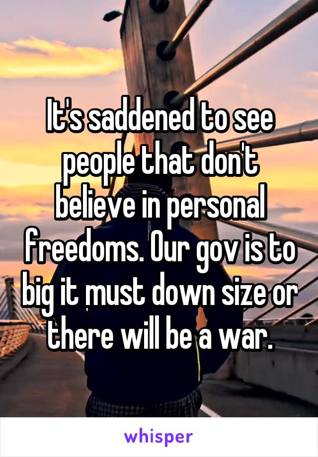 It's saddened to see people that don't believe in personal freedoms. Our gov is to big it must down size or there will be a war.