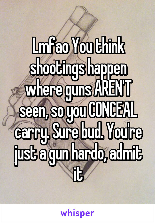 Lmfao You think shootings happen where guns AREN'T seen, so you CONCEAL carry. Sure bud. You're just a gun hardo, admit it