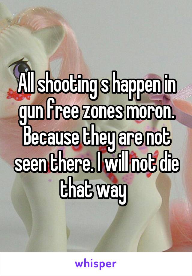 All shooting s happen in gun free zones moron. Because they are not seen there. I will not die that way  