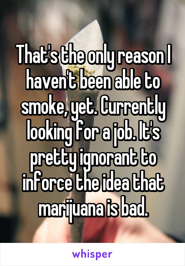 That's the only reason I haven't been able to smoke, yet. Currently looking for a job. It's pretty ignorant to inforce the idea that marijuana is bad.