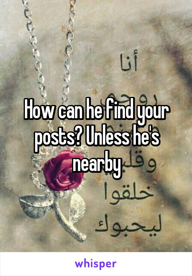 How can he find your posts? Unless he's nearby