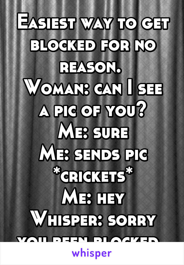 Easiest way to get blocked for no reason. 
Woman: can I see a pic of you?
Me: sure
Me: sends pic
*crickets*
Me: hey
Whisper: sorry you been blocked. 