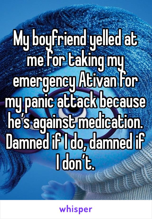 My boyfriend yelled at me for taking my emergency Ativan for my panic attack because he’s against medication. Damned if I do, damned if I don’t. 