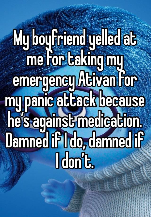 My boyfriend yelled at me for taking my emergency Ativan for my panic attack because he’s against medication. Damned if I do, damned if I don’t. 