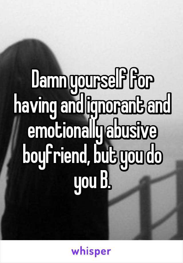 Damn yourself for having and ignorant and emotionally abusive boyfriend, but you do you B.