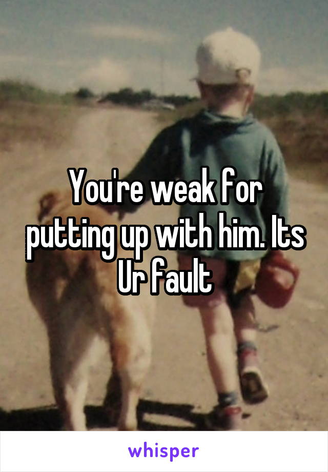 You're weak for putting up with him. Its Ur fault