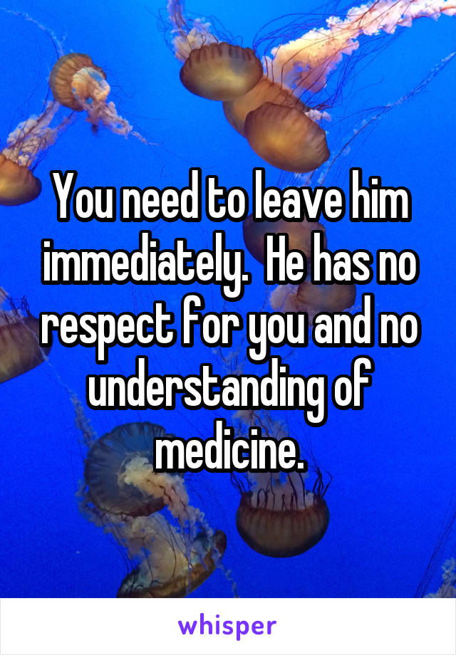 You need to leave him immediately.  He has no respect for you and no understanding of medicine.