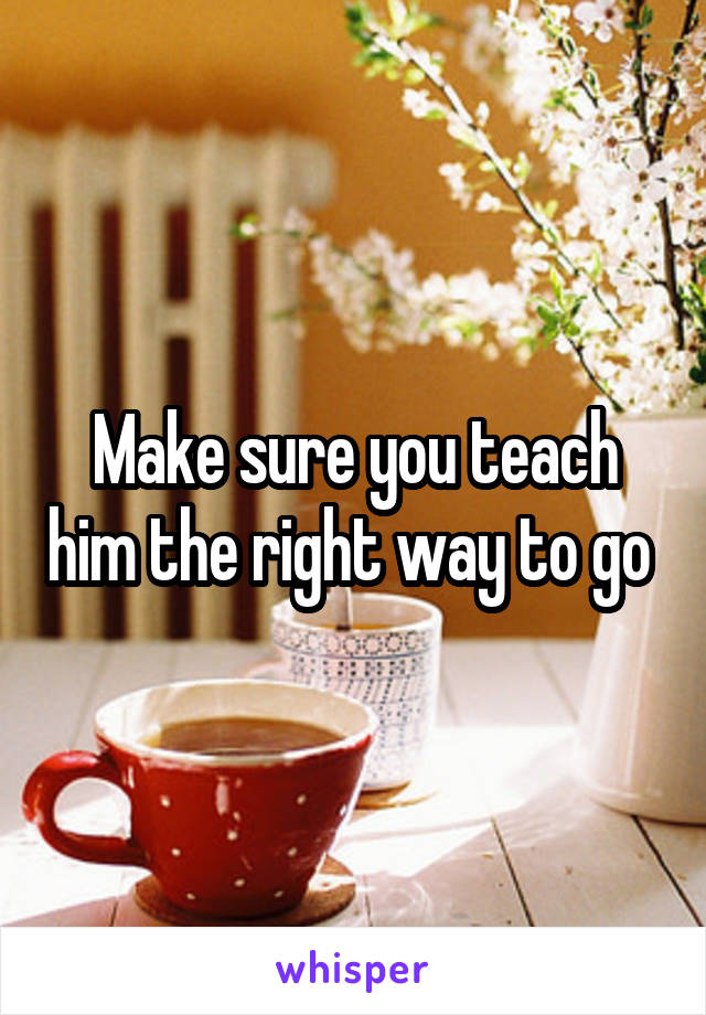 Make sure you teach him the right way to go 