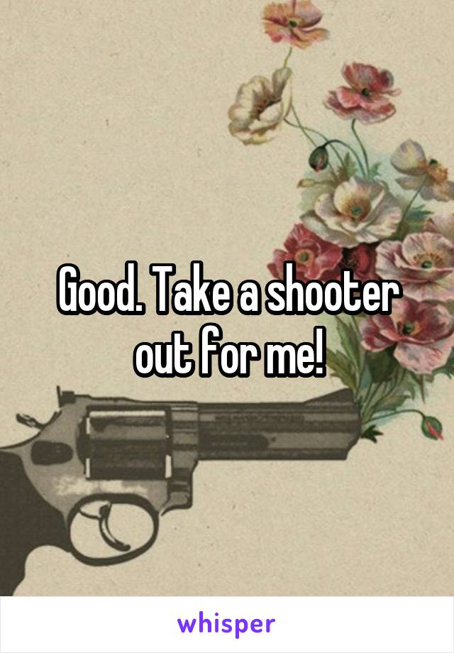 Good. Take a shooter out for me!