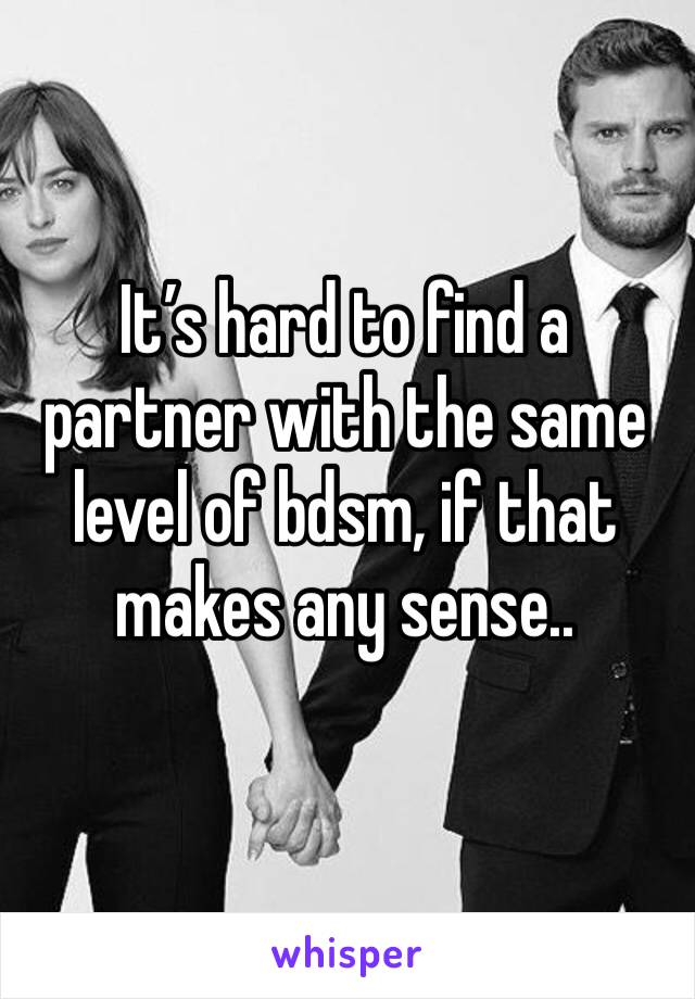 It’s hard to find a partner with the same level of bdsm, if that makes any sense..