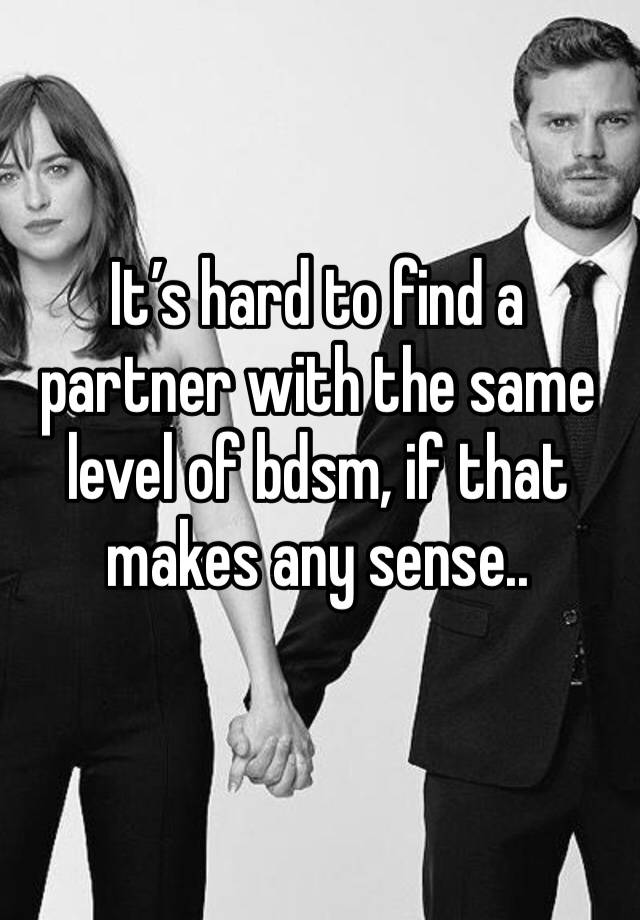 It’s hard to find a partner with the same level of bdsm, if that makes any sense..