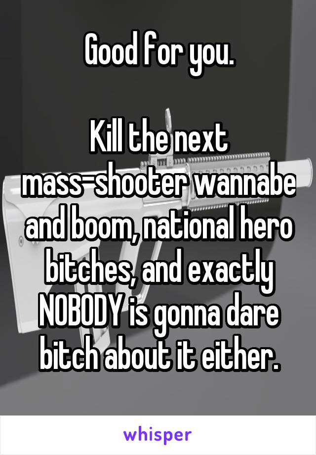 Good for you.

Kill the next mass-shooter wannabe and boom, national hero bitches, and exactly NOBODY is gonna dare bitch about it either.
