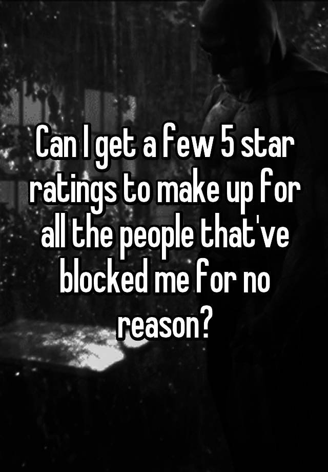 Can I get a few 5 star ratings to make up for all the people that've blocked me for no reason?