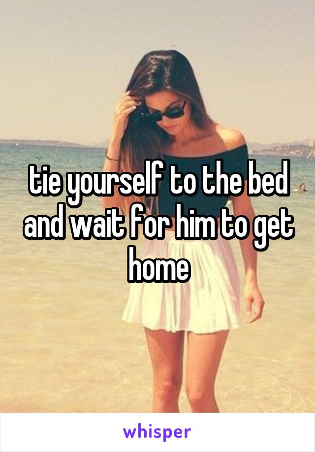 tie yourself to the bed and wait for him to get home