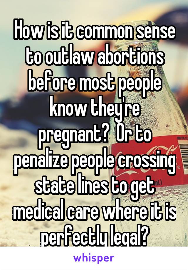 How is it common sense to outlaw abortions before most people know they're pregnant?  Or to penalize people crossing state lines to get medical care where it is perfectly legal?