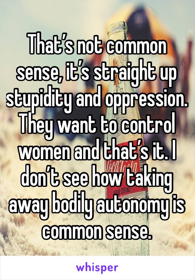 That’s not common sense, it’s straight up stupidity and oppression. They want to control women and that’s it. I don’t see how taking away bodily autonomy is common sense. 