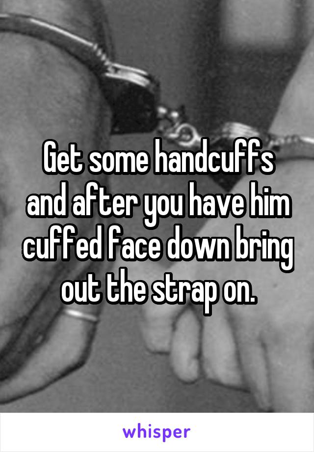 Get some handcuffs and after you have him cuffed face down bring out the strap on.