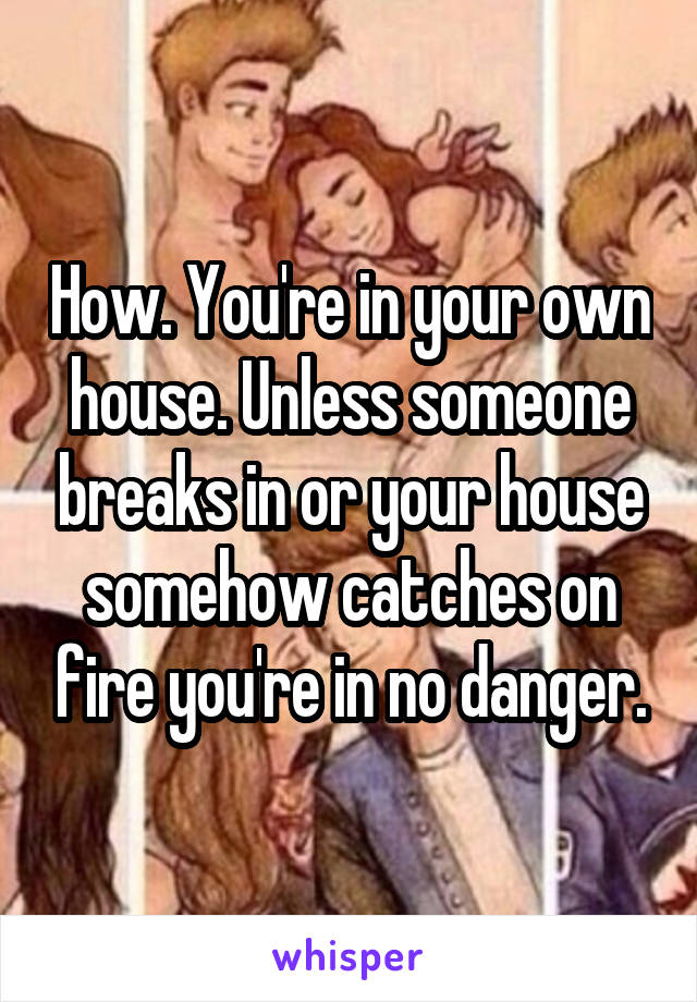 How. You're in your own house. Unless someone breaks in or your house somehow catches on fire you're in no danger.