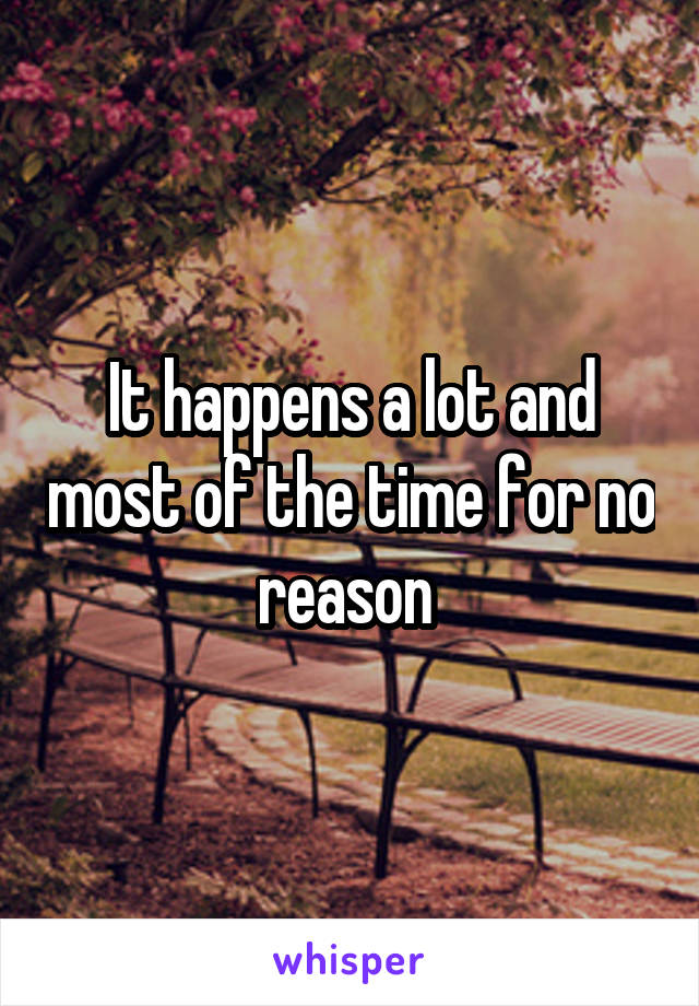 It happens a lot and most of the time for no reason 