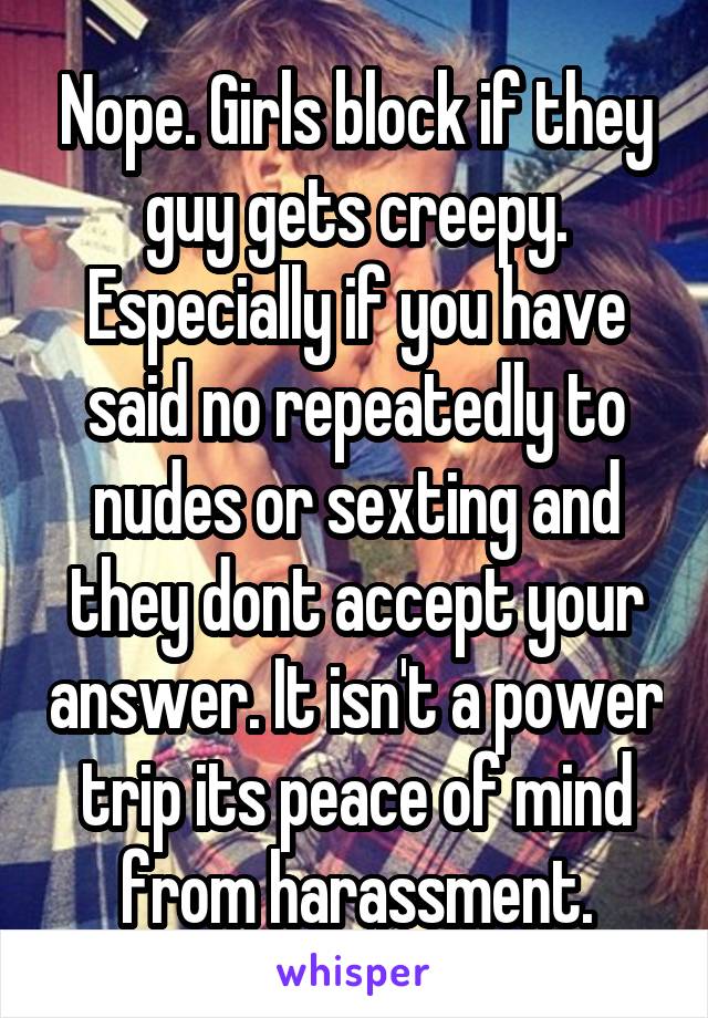 Nope. Girls block if they guy gets creepy. Especially if you have said no repeatedly to nudes or sexting and they dont accept your answer. It isn't a power trip its peace of mind from harassment.