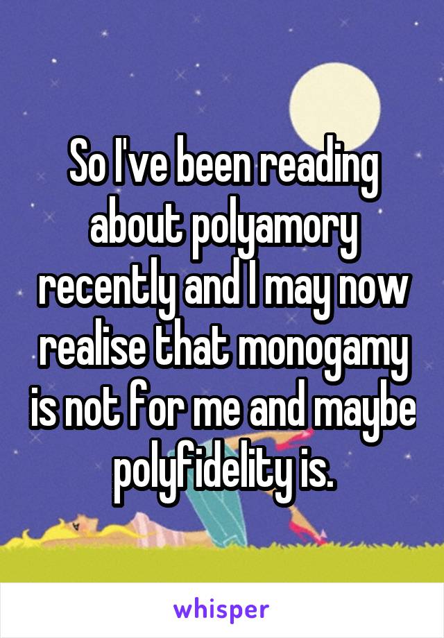 So I've been reading about polyamory recently and I may now realise that monogamy is not for me and maybe polyfidelity is.