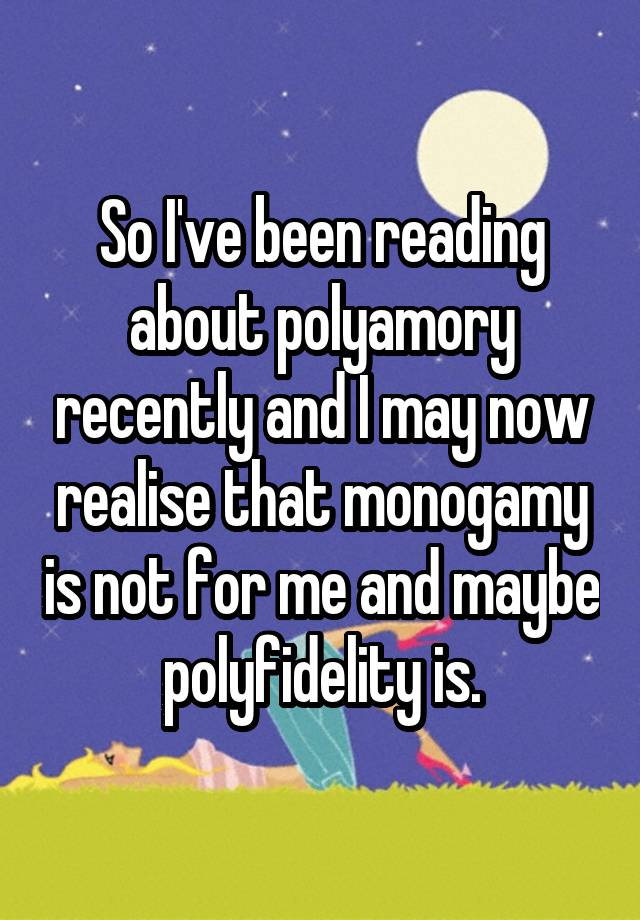 So I've been reading about polyamory recently and I may now realise that monogamy is not for me and maybe polyfidelity is.
