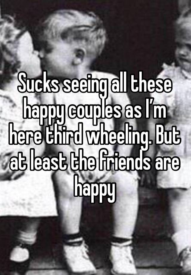 Sucks seeing all these happy couples as I’m here third wheeling. But at least the friends are happy 